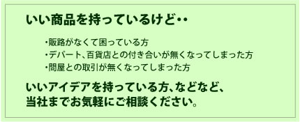 いい商品を持っているけど・・・販路がなくて困っている方・デパート、百貨店との付き合いが無くなってしまった方・問屋との取引が無くなってしまった方
いいアイデアを持っている方、などなど、当社までお気軽にご相談ください。