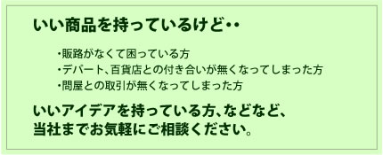 いい商品を持っているけど・・・販路がなくて困っている方・デパート、百貨店との付き合いが無くなってしまった方・問屋との取引が無くなってしまった方
いいアイデアを持っている方、などなど、当社までお気軽にご相談ください。