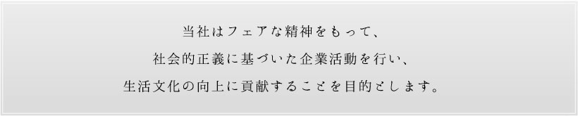 当社はフェアな精神をもって、社会的正義に基づいた企業活動を行い、生活文化の向上に貢献することを目的とします。